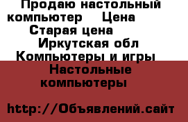 Продаю настольный компьютер. › Цена ­ 4 000 › Старая цена ­ 8 000 - Иркутская обл. Компьютеры и игры » Настольные компьютеры   